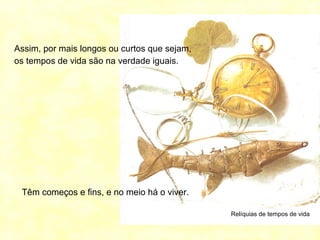 Relíquias de tempos de vida
Assim, por mais longos ou curtos que sejam,
os tempos de vida são na verdade iguais.
Têm começos e fins, e no meio há o viver.
 