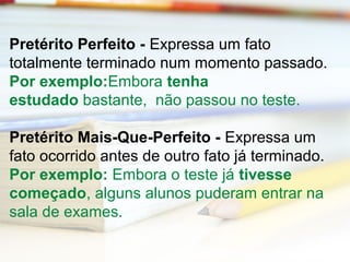 Pretérito Perfeito - Expressa um fato 
totalmente terminado num momento passado. 
Por exemplo:Embora tenha 
estudado bastante, não passou no teste. 
Pretérito Mais-Que-Perfeito - Expressa um 
fato ocorrido antes de outro fato já terminado. 
Por exemplo: Embora o teste já tivesse 
começado, alguns alunos puderam entrar na 
sala de exames. 
 