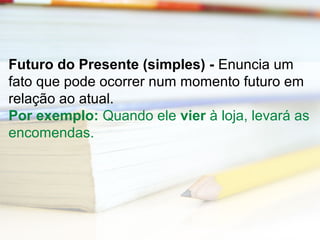 Futuro do Presente (simples) - Enuncia um 
fato que pode ocorrer num momento futuro em 
relação ao atual. 
Por exemplo: Quando ele vier à loja, levará as 
encomendas. 
 