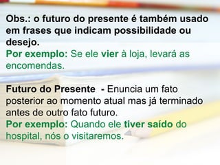 Obs.: o futuro do presente é também usado 
em frases que indicam possibilidade ou 
desejo. 
Por exemplo: Se ele vier à loja, levará as 
encomendas. 
Futuro do Presente - Enuncia um fato 
posterior ao momento atual mas já terminado 
antes de outro fato futuro. 
Por exemplo: Quando ele tiver saído do 
hospital, nós o visitaremos. 
 