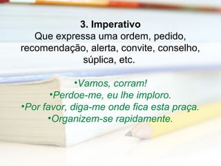 3. Imperativo 
Que expressa uma ordem, pedido, 
recomendação, alerta, convite, conselho, 
súplica, etc. 
•Vamos, corram! 
•Perdoe-me, eu lhe imploro. 
•Por favor, diga-me onde fica esta praça. 
•Organizem-se rapidamente. 
 