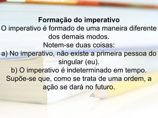 Formação do imperativo 
O imperativo é formado de uma maneira diferente 
dos demais modos. 
Notem-se duas coisas: 
a) No imperativo, não existe a primeira pessoa do 
singular (eu). 
b) O imperativo é indeterminado em tempo. 
Supõe-se que, como se trata de uma ordem, a 
ação se dará no futuro. 
 