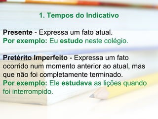 1. Tempos do Indicativo 
Presente - Expressa um fato atual. 
Por exemplo: Eu estudo neste colégio. 
Pretérito Imperfeito - Expressa um fato 
ocorrido num momento anterior ao atual, mas 
que não foi completamente terminado. 
Por exemplo: Ele estudava as lições quando 
foi interrompido. 
 