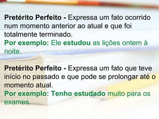 Pretérito Perfeito - Expressa um fato ocorrido 
num momento anterior ao atual e que foi 
totalmente terminado. 
Por exemplo: Ele estudou as lições ontem à 
noite. 
Pretérito Perfeito - Expressa um fato que teve 
início no passado e que pode se prolongar até o 
momento atual. 
Por exemplo: Tenho estudado muito para os 
exames. 
 