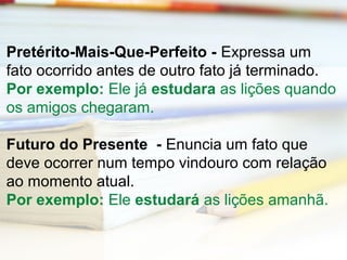 Pretérito-Mais-Que-Perfeito - Expressa um 
fato ocorrido antes de outro fato já terminado. 
Por exemplo: Ele já estudara as lições quando 
os amigos chegaram. 
Futuro do Presente - Enuncia um fato que 
deve ocorrer num tempo vindouro com relação 
ao momento atual. 
Por exemplo: Ele estudará as lições amanhã. 
 