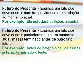 Futuro do Presente - Enuncia um fato que 
deve ocorrer num tempo vindouro com relação 
ao momento atual. 
Por exemplo: Ele estudará as lições amanhã. 
Futuro do Presente - Enuncia um fato que 
deve ocorrer posteriormente a um momento 
atual, mas já terminado antes de outro fato 
futuro. 
Por exemplo: Antes de bater o sinal, os alunos 
já terão terminado o teste. 
 