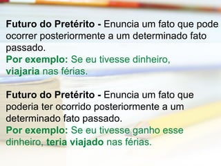 Futuro do Pretérito - Enuncia um fato que pode 
ocorrer posteriormente a um determinado fato 
passado. 
Por exemplo: Se eu tivesse dinheiro, 
viajaria nas férias. 
Futuro do Pretérito - Enuncia um fato que 
poderia ter ocorrido posteriormente a um 
determinado fato passado. 
Por exemplo: Se eu tivesse ganho esse 
dinheiro, teria viajado nas férias. 
 