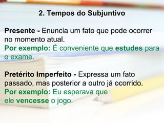2. Tempos do Subjuntivo 
Presente - Enuncia um fato que pode ocorrer 
no momento atual. 
Por exemplo: É conveniente que estudes para 
o exame. 
Pretérito Imperfeito - Expressa um fato 
passado, mas posterior a outro já ocorrido. 
Por exemplo: Eu esperava que 
ele vencesse o jogo. 
 