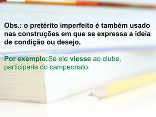 Obs.: o pretérito imperfeito é também usado 
nas construções em que se expressa a ideia 
de condição ou desejo. 
Por exemplo:Se ele viesse ao clube, 
participaria do campeonato. 
 