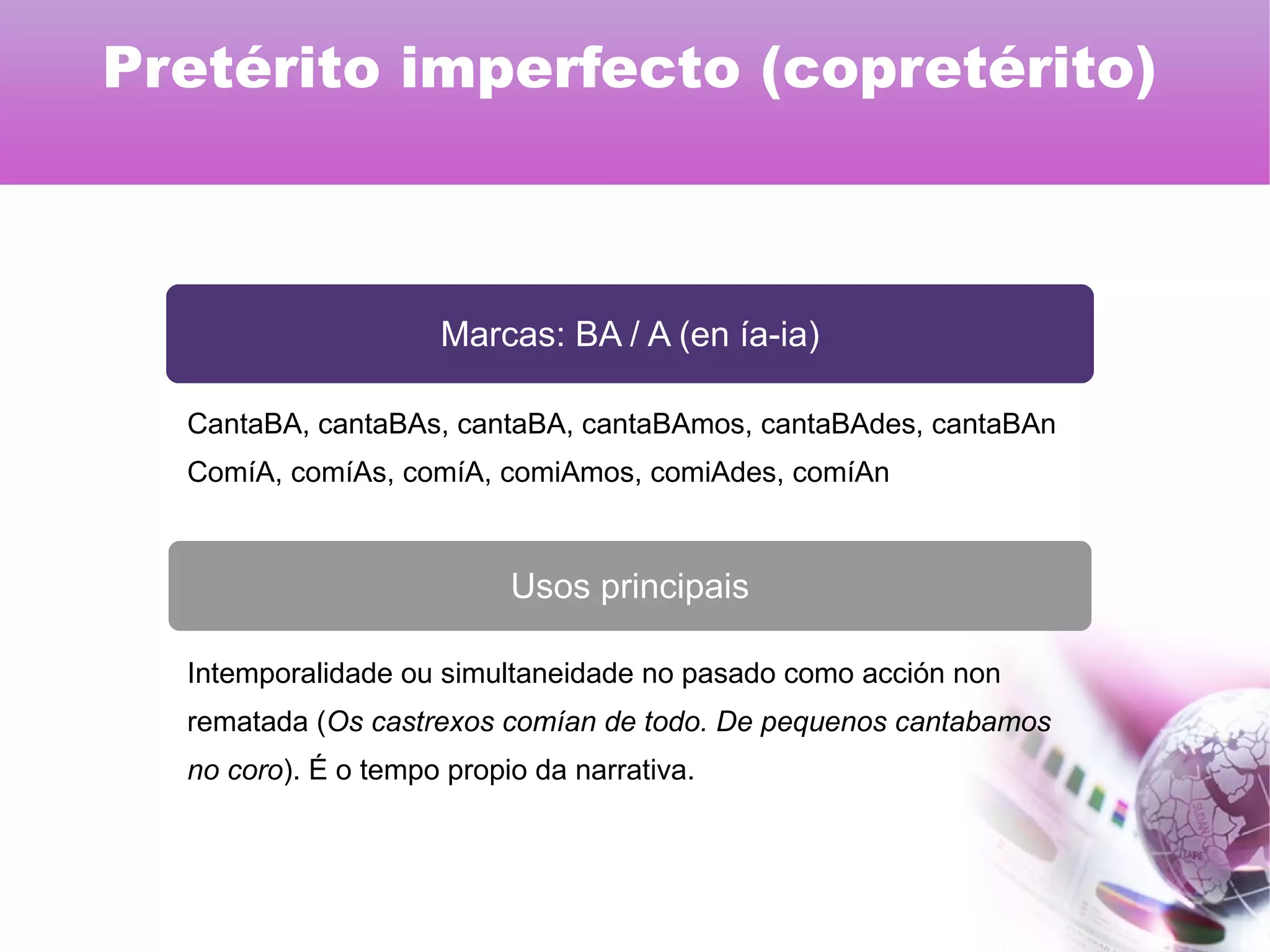 Marcas: BA / A (en ía-ia)
Usos principais
CantaBA, cantaBAs, cantaBA, cantaBAmos, cantaBAdes, cantaBAn
ComíA, comíAs, comíA, comiAmos, comiAdes, comíAn
Intemporalidade ou simultaneidade no pasado como acción non
rematada (Os castrexos comían de todo. De pequenos cantabamos
no coro). É o tempo propio da narrativa.
Pretérito imperfecto (copretérito)
 