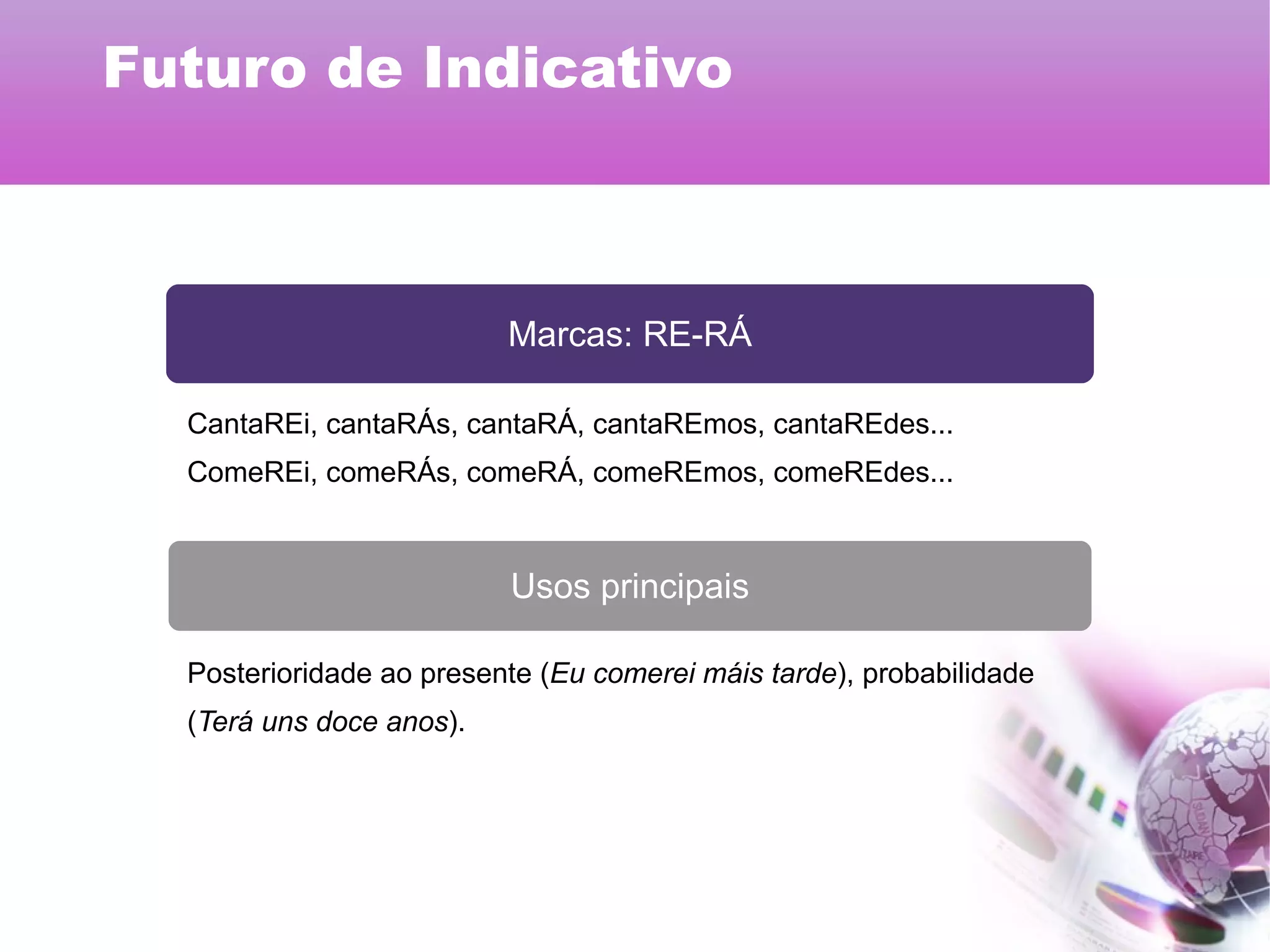 Marcas: RE-RÁ
Usos principais
CantaREi, cantaRÁs, cantaRÁ, cantaREmos, cantaREdes...
ComeREi, comeRÁs, comeRÁ, comeREmos, comeREdes...
Posterioridade ao presente (Eu comerei máis tarde), probabilidade
(Terá uns doce anos).
Futuro de Indicativo
 