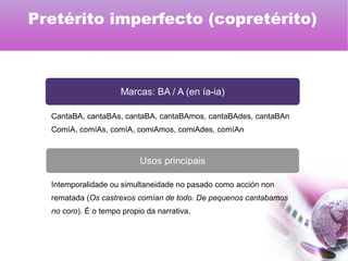Marcas: BA / A (en ía-ia)
Usos principais
CantaBA, cantaBAs, cantaBA, cantaBAmos, cantaBAdes, cantaBAn
ComíA, comíAs, comíA, comiAmos, comiAdes, comíAn
Intemporalidade ou simultaneidade no pasado como acción non
rematada (Os castrexos comían de todo. De pequenos cantabamos
no coro). É o tempo propio da narrativa.
Pretérito imperfecto (copretérito)
 