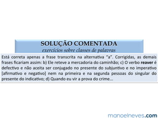 QUESTÃO 01
exercícios sobre classes de palavras
(PMMG-­‐2007)	
  Aponte	
  a	
  forma	
  verbal	
  CORRETA:	
  
a)	
  Eu	
  intervim	
  na	
  discussão.	
  
b)	
  Ele	
  reteu	
  a	
  mercadoria	
  do	
  caminhão.	
  
c)	
  Espero	
  que	
  você	
  reavenha	
  seus	
  pertences.	
  
d)	
  Quando	
  eu	
  ver	
  a	
  prova	
  do	
  crime…	
  
 