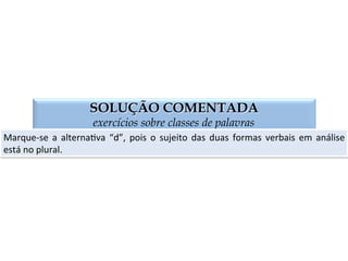 QUESTÃO 02
exercícios sobre classes de palavras
(MACK)	
  Que	
  alterna:va	
  contém	
  as	
  palavras	
  adequadas	
  para	
  o	
  preenchimento	
  das	
  
lacunas:	
  “Ao	
  lugar	
  de	
  onde	
  eles	
  ___,	
  ___	
  diversas	
  romarias”.	
  
a)	
  provém,	
  aﬂuem.	
  
b)	
  provêm,	
  aﬂue.	
  
c)	
  provém,	
  aﬂui.	
  
d)	
  provêm,	
  aﬂuem.	
  
 
