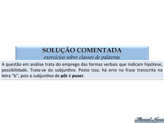 QUESTÃO 03
exercícios sobre classes de palavras
Flexão	
  verbal	
  INCORRETA:	
  
a)	
  Se	
  vir	
  o	
  tal	
  colega,	
  falar-­‐lhe-­‐ei.	
  
b)	
  Se	
  eu	
  pôr	
  o	
  verbo	
  no	
  plural,	
  erro	
  de	
  novo.	
  
c)	
  Se	
  eu	
  vier	
  cedo,	
  aguardo-­‐o.	
  
d)	
  Se	
  a	
  duplicata	
  es:ver	
  certa,	
  paguem-­‐na.	
  
 