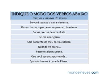 INDIQUE O MODO DOS VERBOS ABAIXO
tempos e modos do verbo
Se	
  você	
  tocasse	
  a	
  valsa	
  vienense.	
  
Ontem	
  houve	
  jogos	
  pelo	
  campeonato	
  brasileiro.	
  
Carlos	
  precisa	
  de	
  uma	
  skate.	
  
Dê-­‐me	
  um	
  cigarro.	
  
Saia	
  da	
  frente	
  do	
  meu	
  carro,	
  cidadão.	
  
Quando	
  vir	
  Joana...	
  
Passe	
  o	
  sal	
  para	
  Joana.	
  
Que	
  você	
  aprenda	
  português...	
  
Quando	
  formos	
  à	
  casa	
  de	
  Eliana...	
  
SUBJUNTIVO	
  
INDICATIVO	
  
INDICATIVO	
  
IMPERATIVO	
  
IMPERATIVO	
  
SUBJUNTIVO	
  
IMPERATIVO	
  
SUBJUNTIVO	
  
SUBJUNTIVO	
  
 