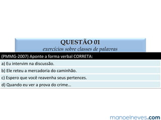 TEMPOS DO VERBO
tempos e modos do verbo
PRES.	
   PRESENTE	
  
PR.	
  PERF.	
   PRETÉRITO	
  PERFEITO	
  
PR.	
  IMP.	
   PRETÉRITO	
  IMPFERFEITO	
  
PR.	
  M-­‐Q-­‐PER.	
   PR.	
  MAIS-­‐QUE-­‐PERFEITO	
  
FUT.	
  PRET.	
   FUTURO	
  DO	
  PRETÉRITO	
  
FUT.	
  PRES.	
   FUTURO	
  DO	
  PRESENTE	
  
Juliana	
  trabalha	
  todos	
  os	
  dias	
  da	
  semana.	
  
Se	
  Mariana	
  quisesse,	
  poderia	
  estudar	
  sânscrito.	
  
Eles	
  fariam	
  os	
  exercícios,	
  se	
  pudessem	
  
Quisera	
  eu	
  estudar	
  mais.	
  
Maria	
  fará	
  a	
  prova	
  em	
  Belo	
  Horizonte.	
  
Júlio	
  está	
  no	
  fundo	
  da	
  sala.	
  
Juliana	
  jogou	
  no	
  Minas	
  Tênis	
  Clube.	
  
Juliana	
  jogava	
  no	
  Minas	
  Tênis	
  Clube.	
  
“Eu	
  canto	
  porque	
  o	
  instante	
  existe”.	
  
Queremos	
  ser	
  aprovados	
  no	
  concurso.	
  
PRES.	
  
PR.	
  IMP.	
  
FUT.	
  PRET.	
  
PR.	
  M-­‐Q-­‐PER.	
  
FUT.	
  PRES.	
  
PRES.	
  
PR.	
  PERF.	
  
PR.	
  IMP.	
  
PRES.	
  
PRES.	
  
 