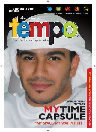 1-15 SEPTEMBER 2010
FREE ISSUE
                           ENTERTAINMENT   I   FOOD   I   FASHION   I   LIFESTYLE   I   ARTS




                                                                                           THE COOLEST MAGAZINE IN THE UAE NOW WITH MOBILE TAGS




                                                          JUMA ABDULLAH
                                                               PRESENTS:

                        MYTIME
                       CAPSULE
                      “MY SPACE. MY WAY. MY LIFE.”
 