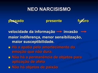 passado presente futuro
velocidade da informação invasão
maior indiferença, menor sensibilização,
maior susceptibilidade.
 Há a apatia pelo amortecimento da
emoção que não dura.
 Não há a permanência de objetos para
aplicação de afeto
 Não há objetos de paixão
NEO NARCISISMO
 