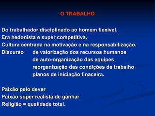 O TRABALHO
Do trabalhador disciplinado ao homem flexível.
Era hedonista e super competitiva.
Cultura centrada na motivação e na responsabilização.
Discurso de valorização dos recursos humanos
de auto-organização das equipes
reorganização das condições de trabalho
planos de iniciação finaceira.
Paixão pelo dever
Paixão super realista de ganhar
Religião = qualidade total.
 
