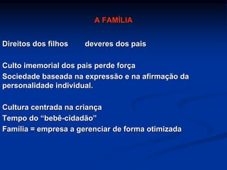 A FAMÍLIA
Direitos dos filhos deveres dos pais
Culto imemorial dos pais perde força
Sociedade baseada na expressão e na afirmação da
personalidade individual.
Cultura centrada na criança
Tempo do “bebê-cidadão”
Família = empresa a gerenciar de forma otimizada
 