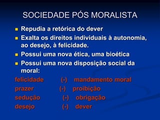  Repudia a retórica do dever
 Exalta os direitos individuais à autonomia,
ao desejo, à felicidade.
 Possui uma nova ética, uma bioética
 Possui uma nova disposição social da
moral:
felicidade (-) mandamento moral
prazer (-) proibição
sedução (-) obrigação
desejo (-) dever
SOCIEDADE PÓS MORALISTA
 