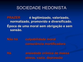 PRAZER é legitimizado, valorizado,
normalizado, promovido e diversificado.
Época de uma moral sem obrigação e sem
sansão.
Não há culpabilidade moral
consciência mortificadora
Há ansiedade crônica de massa
stress, vazio, depressão
SOCIEDADE HEDONISTA
 