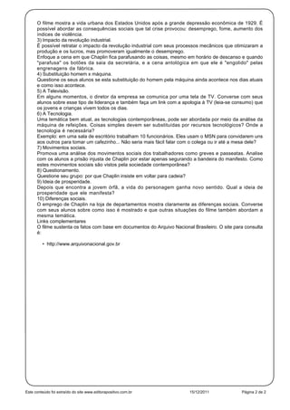 O filme mostra a vida urbana dos Estados Unidos após a grande depressão econômica de 1929. É
      possível abordar as consequências sociais que tal crise provocou: desemprego, fome, aumento dos
      índices de violência.
      3) Impacto da revolução industrial.
      É possível retratar o impacto da revolução industrial com seus processos mecânicos que otimizaram a
      produção e os lucros, mas promoveram igualmente o desemprego.
      Enfoque a cena em que Chaplin fica parafusando as coisas, mesmo em horário de descanso e quando
      "parafusa" os botões da saia da secretária, e a cena antológica em que ele é "engolido" pelas
      engrenagens da fábrica.
      4) Substituição homem x máquina.
      Questione os seus alunos se esta substituição do homem pela máquina ainda acontece nos dias atuais
      e como isso acontece.
      5) A Televisão.
      Em alguns momentos, o diretor da empresa se comunica por uma tela de TV. Converse com seus
      alunos sobre esse tipo de liderança e também faça um link com a apologia à TV (leia-se consumo) que
      os jovens e crianças vivem todos os dias.
      6) A Tecnologia.
      Uma temática bem atual, as tecnologias contemporâneas, pode ser abordada por meio da análise da
      máquina de refeições. Coisas simples devem ser substituídas por recursos tecnológicos? Onde a
      tecnologia é necessária?
      Exemplo: em uma sala de escritório trabalham 10 funcionários. Eles usam o MSN para convidarem uns
      aos outros para tomar um cafezinho... Não seria mais fácil falar com o colega ou ir até a mesa dele?
      7) Movimentos sociais.
      Promova uma análise dos movimentos sociais dos trabalhadores como greves e passeatas. Analise
      com os alunos a prisão injusta de Chaplin por estar apenas segurando a bandeira do manifesto. Como
      estes movimentos sociais são vistos pela sociedade contemporânea?
      8) Questionamento.
      Questione seu grupo: por que Chaplin insiste em voltar para cadeia?
      9) Ideia de prosperidade.
      Depois que encontra a jovem órfã, a vida do personagem ganha novo sentido. Qual a ideia de
      prosperidade que ele manifesta?
      10) Diferenças sociais.
      O emprego de Chaplin na loja de departamentos mostra claramente as diferenças sociais. Converse
      com seus alunos sobre como isso é mostrado e que outras situações do filme também abordam a
      mesma temática.
      Links complementares
      O filme sustenta os fatos com base em documentos do Arquivo Nacional Brasileiro. O site para consulta
      é:

         • http://www.arquivonacional.gov.br




Este conteúdo foi extraído do site www.editorapositivo.com.br             15/12/2011             Página 2 de 2
 