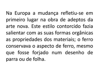 Na Europa a mudança refletiu-se em
primeiro lugar na obra de adeptos da
arte nova. Este estilo contorcido fazia
salientar com as suas formas orgânicas
as propriedades dos materiais; o ferro
conservava o aspecto de ferro, mesmo
que fosse forjado num desenho de
parra ou de folha.
 