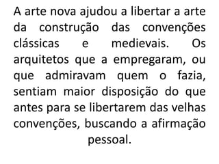 A arte nova ajudou a libertar a arte
da construção das convenções
clássicas e medievais. Os
arquitetos que a empregaram, ou
que admiravam quem o fazia,
sentiam maior disposição do que
antes para se libertarem das velhas
convenções, buscando a afirmação
pessoal.
 