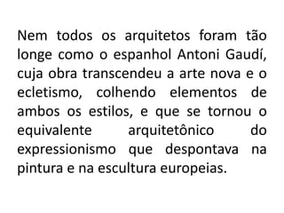 Nem todos os arquitetos foram tão
longe como o espanhol Antoni Gaudí,
cuja obra transcendeu a arte nova e o
ecletismo, colhendo elementos de
ambos os estilos, e que se tornou o
equivalente arquitetônico do
expressionismo que despontava na
pintura e na escultura europeias.
 