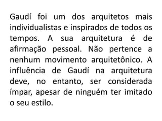 Gaudí foi um dos arquitetos mais
individualistas e inspirados de todos os
tempos. A sua arquitetura é de
afirmação pessoal. Não pertence a
nenhum movimento arquitetônico. A
influência de Gaudí na arquitetura
deve, no entanto, ser considerada
ímpar, apesar de ninguém ter imitado
o seu estilo.
 