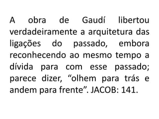 A obra de Gaudí libertou
verdadeiramente a arquitetura das
ligações do passado, embora
reconhecendo ao mesmo tempo a
dívida para com esse passado;
parece dizer, “olhem para trás e
andem para frente”. JACOB: 141.
 