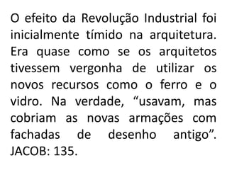 O efeito da Revolução Industrial foi
inicialmente tímido na arquitetura.
Era quase como se os arquitetos
tivessem vergonha de utilizar os
novos recursos como o ferro e o
vidro. Na verdade, “usavam, mas
cobriam as novas armações com
fachadas de desenho antigo”.
JACOB: 135.
 