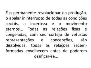 É o permanente revolucionar da produção,
o abalar ininterrupto de todas as condições
sociais, a incerteza e o movimento
eternos... Todas as relações fixas e
congeladas, com seu cortejo de vetustas
representações e concepções, são
dissolvidas, todas as relações recém-
formadas envelhecem antes de poderem
ossificar-se...
 