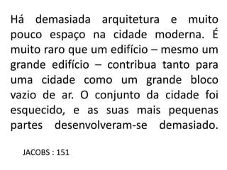 Há demasiada arquitetura e muito
pouco espaço na cidade moderna. É
muito raro que um edifício – mesmo um
grande edifício – contribua tanto para
uma cidade como um grande bloco
vazio de ar. O conjunto da cidade foi
esquecido, e as suas mais pequenas
partes desenvolveram-se demasiado.
JACOBS : 151
 