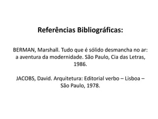 Referências Bibliográficas:
BERMAN, Marshall. Tudo que é sólido desmancha no ar:
a aventura da modernidade. São Paulo, Cia das Letras,
1986.
JACOBS, David. Arquitetura: Editorial verbo – Lisboa –
São Paulo, 1978.
 