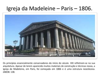 Igreja da Madeleine – Paris – 1806.
Os princípios essencialmente conservadores do início do século XIX refletiram-se na sua
arquitetura. Apesar de terem aparecido muitos materiais de construção e técnicas novas, a
Igreja de Madeleine, em Paris, foi começada em 1806 e é uma estrutura neoclássica.
JABOB: 138.
 