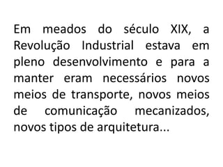 Em meados do século XIX, a
Revolução Industrial estava em
pleno desenvolvimento e para a
manter eram necessários novos
meios de transporte, novos meios
de comunicação mecanizados,
novos tipos de arquitetura...
 