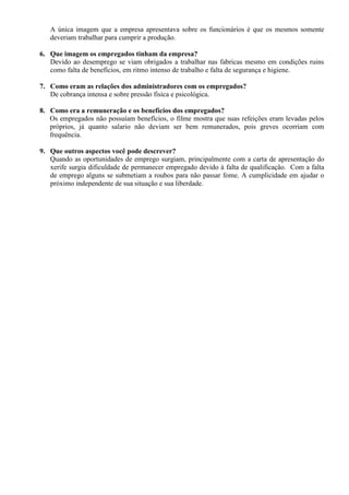 A única imagem que a empresa apresentava sobre os funcionários é que os mesmos somente
deveriam trabalhar para cumprir a produção.
6. Que imagem os empregados tinham da empresa?
Devido ao desemprego se viam obrigados a trabalhar nas fabricas mesmo em condições ruins
como falta de benefícios, em ritmo intenso de trabalho e falta de segurança e higiene.
7. Como eram as relações dos administradores com os empregados?
De cobrança intensa e sobre pressão física e psicológica.
8. Como era a remuneração e os benefícios dos empregados?
Os empregados não possuíam benefícios, o filme mostra que suas refeições eram levadas pelos
próprios, já quanto salario não deviam ser bem remunerados, pois greves ocorriam com
frequência.
9. Que outros aspectos você pode descrever?
Quando as oportunidades de emprego surgiam, principalmente com a carta de apresentação do
xerife surgia dificuldade de permanecer empregado devido à falta de qualificação. Com a falta
de emprego alguns se submetiam a roubos para não passar fome. A cumplicidade em ajudar o
próximo independente de sua situação e sua liberdade.
 