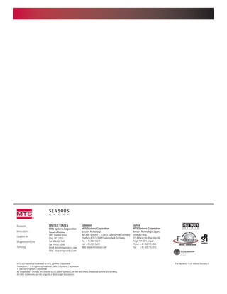m
UNITED STATES
MTS Systems Corporation
Sensors Division
3001 Sheldon Drive
Cary, NC 27513
Tel: 800.633.7609
Fax: 919.677.0200
Email: info@temposonics.com
Web: www.temposonics.com
GERMANY
MTS Systems Corporation
Sensors Technologie
Auf dem Schuffel 9, D-58513 Lüdenscheid, Germany
Postfach 8130 D-58489 Lüdenscheid, Germany
Tel: + 49.2351.95870
Fax: + 49.2351.56491
Web: www.mtssensor.com
JAPAN
MTS Systems Corporation
Sensors Technologie Japan
Ushikubo Bldg.
737 Aihara-cho, Machida-shi
Tokyo 194-0211, Japan
Phone: + 81 (42) 775.3838
Fax: + 81 (42) 775.5512
Pioneers,
Innovators,
Leaders in
Magnetostrictive
Sensing
SENSORS
G R O U P
MTS is a registered trademark of MTS Systems Corporation. Part Number: 11-01 550542 Revision G
Temposonics®
is a registered trademark of MTS Systems Corporation.
© 2001 MTS Systems Corporation
All Temposonics sensors are covered by US patent number 5,545,984 and others. Additional patents are pending.
All other trademarks are the property of their respective owners.
 