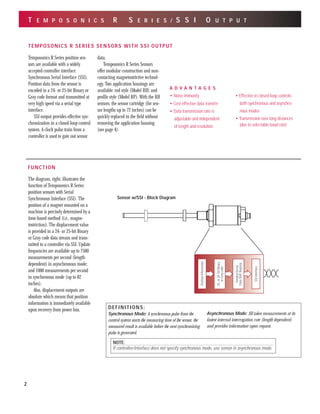 T E M P O S O N I C S R S E R I E S / S S I O U T P U T
A D V A N T A G E S
• Noise immunity
• Cost effective data transfer
• Data transmission rate is
adjustable and independent
of length and resolution
• Effective in closed-loop controls;
both synchronous and asynchro-
nous modes
• Transmission over long distances
(due to selectable baud rate)
FUNCTION
Parallel/Serial
DataShiftRegister
SSIInterface
PositionInformation
25-or24-bitBinary
orGraycode
The diagram, right, illustrates the
function of Temposonics R Series
position sensors with Serial
Synchronous Interface (SSI). The
position of a magnet mounted on a
machine is precisely determined by a
time-based method (i.e., magne-
tostriction). The displacement value
is provided in a 24- or 25-bit Binary
or Gray code data stream and trans-
mitted to a controller via SSI. Update
frequencies are available up to 7500
measurements per second (length
dependent) in asynchronous mode;
and 1000 measurements per second
in synchronous mode (up to 82
inches).
Also, displacement outputs are
absolute which means that position
information is immediately available
upon recovery from power loss.
Temposonics R Series position sen-
sors are available with a widely
accepted controller interface:
Synchronous Serial Interface (SSI).
Position data from the sensor is
encoded in a 24- or 25-bit Binary or
Gray code format and transmitted at
very high speed via a serial type
interface.
SSI output provides effective syn-
chronization in a closed-loop control
system. A clock pulse train from a
controller is used to gate out sensor
data.
Temposonics R Series Sensors
offer modular construction and non-
contacting magnetostrictive technol-
ogy. Two application housings are
available: rod style (Model RH) and
profile style (Model RP). With the RH
sensors, the sensor cartridge (for sen-
sor lengths up to 72 inches) can be
quickly replaced in the field without
removing the application housing
(see page 4).
Sensor w/SSI - Block Diagram
DEFINITIONS:
Synchronous Mode: A synchronous pulse from the
control system starts the measuring time of the sensor, the
measured result is available before the next synchronizing
pulse is generated.
Asynchronous Mode: SSI takes measurements at its
fastest internal interrogation rate (length dependent)
and provides information upon request.
TEMPOSONICS R SERIES SENSORS WITH SSI OUTPUT
2
NOTE:
If controller/interface does not specify synchronous mode, use sensor in asynchronous mode.
 