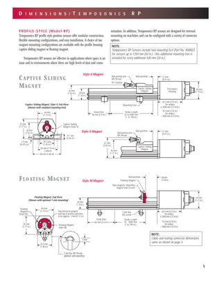 D I M E N S I O N S / T E M P O S O N I C S R P
Captive Sliding
Magnet
18° rotation
12 mm
(0.47 in.)
Null-positionBall jointed arm,
M5 thread
Mounting Foot
Electronics
Housing
Stroke Length
25 to 5000 mm
(1 to 196 in.)
Dead Zone
66 mm (2.6 in.)
28 mm
(1.10 in.)
44 mm
(1.73 in.)
64.3 mm (2.53 in.)
for strokes
≤ 3500 mm (137.8 in.)
74.3 mm (2.92 in.)
for strokes
> 3500 mm (137.8 in.)
36 mm
(1.42 in.)
Captive Sliding
Magnet
45 mm
(1.77 in.)
52 mm
(2.05 in.)
Ball jointed arm,
M5 thread
12 mm
(0.47 in.)
Null-position
Captive Sliding
Magnet (Style V)
9.1 mm
(0.36 in.)
1.9 mm
(0.075 in.)
68 mm (2.68 in)
35.5 mm
(1.40 in.)
36 mm
(1.42 in.)
45 mm
(1.77 in.)
44 mm
(1.73 in.)
50 mm (1.97 in.)
2 places
PROFILE-STYLE (Model RP)
Temposonics RP profile style position sensors offer modular construction,
flexible mounting configurations, and easy installation. A choice of two
magnet mounting configurations are available with the profile housing:
captive sliding magnet or floating magnet.
Temposonics RP sensors are effective in applications where space is an
issue and in environments where there are high levels of dust and conta-
mination. In addition, Temposonics RP sensors are designed for external
mounting on machines and can be configured with a variety of connector
options.
Non-magnetic Mounting
Support and Screws
T-slot Nut,
M5 screw
Dead Zone
44 mm
(1.73 in.)
Stroke Length
25 - 5000 mm
(1 to 196 in.)
66 mm (2.6 in.)
28 mm
(1.10 in.)
Floating Magnet
64.3mm(2.53in.)
forstrokes
≤3500mm(137.8in.)
74.3mm(2.92in.)
forstrokes
>3500mm(137.8in.)
28mm
(1.10in.)
Null-position
Floating Magnet
Style M)
Gap between magnet
and top of profile extrusion
to be approx. 3 mm (0.12 in.)
35.5 mm
(1.40 in.)
44 mm
(1.73 in.)
45 mm
(1.77 in.)
Floating
Magnet
(Style M)
T-slot Nut, M5 Thread
(optional,soldseparatley)
5 mm
CAPTIVE SLIDING
MAGNET
FLOATING MAGNET
Style V Magnet
Style S Magnet
Style M Magnet
Captive Sliding Magnet, Style V, End View
(Shown with standard mounting feet)
Floating Magnet, End View
(Shown with optional T-slot mounting)
5
NOTE:
Temposonics RP Sensors include two mounting feet (Part No. 400802)
for sensors up to 1250 mm (50 in.). One additional mounting foot is
included for every additional 500 mm (20 in.).
NOTE:
Cable and mating connector dimensions
same as shown on page 4.
 