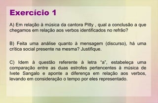 Exercício 1
A) Em relação à música da cantora Pitty , qual a conclusão a que
chegamos em relação aos verbos identificados no refrão?
B) Feita uma análise quanto à mensagem (discurso), há uma
crítica social presente na mesma? Justifique.
C) Idem à questão referente à letra “a”, estabeleça uma
comparação entre as duas estrofes pertencentes à música de
Ivete Sangalo e aponte a diferença em relação aos verbos,
levando em consideração o tempo por eles representado.
 