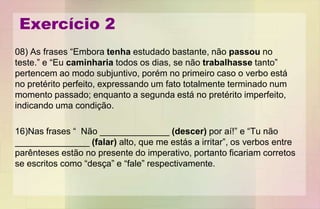 Exercício 2
08) As frases “Embora tenha estudado bastante, não passou no
teste.” e “Eu caminharia todos os dias, se não trabalhasse tanto”
pertencem ao modo subjuntivo, porém no primeiro caso o verbo está
no pretérito perfeito, expressando um fato totalmente terminado num
momento passado; enquanto a segunda está no pretérito imperfeito,
indicando uma condição.
16)Nas frases “ Não ______________ (descer) por aí!” e “Tu não
_______________ (falar) alto, que me estás a irritar”, os verbos entre
parênteses estão no presente do imperativo, portanto ficariam corretos
se escritos como “desça” e “fale” respectivamente.
 