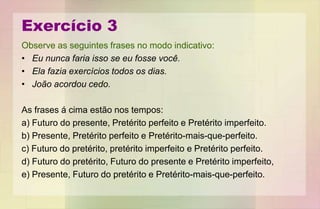 Exercício 3
Observe as seguintes frases no modo indicativo:
• Eu nunca faria isso se eu fosse você.
• Ela fazia exercícios todos os dias.
• João acordou cedo.
As frases á cima estão nos tempos:
a) Futuro do presente, Pretérito perfeito e Pretérito imperfeito.
b) Presente, Pretérito perfeito e Pretérito-mais-que-perfeito.
c) Futuro do pretérito, pretérito imperfeito e Pretérito perfeito.
d) Futuro do pretérito, Futuro do presente e Pretérito imperfeito,
e) Presente, Futuro do pretérito e Pretérito-mais-que-perfeito.
 