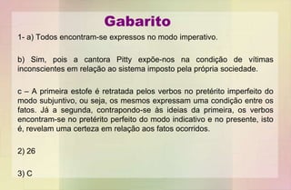Gabarito
1- a) Todos encontram-se expressos no modo imperativo.
b) Sim, pois a cantora Pitty expõe-nos na condição de vítimas
inconscientes em relação ao sistema imposto pela própria sociedade.
c – A primeira estofe é retratada pelos verbos no pretérito imperfeito do
modo subjuntivo, ou seja, os mesmos expressam uma condição entre os
fatos. Já a segunda, contrapondo-se às ideias da primeira, os verbos
encontram-se no pretérito perfeito do modo indicativo e no presente, isto
é, revelam uma certeza em relação aos fatos ocorridos.
2) 26
3) C
 