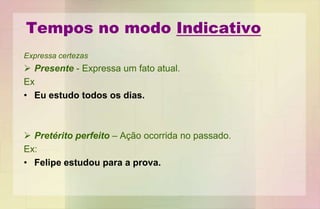 Tempos no modo Indicativo
Expressa certezas
 Presente - Expressa um fato atual.
Ex
• Eu estudo todos os dias.
 Pretérito perfeito – Ação ocorrida no passado.
Ex:
• Felipe estudou para a prova.
 