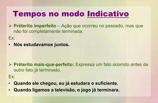 Tempos no modo Indicativo
 Préterito imperfeito – Ação que ocorreu no passado, mas que
não foi completamente terminada.
Ex:
• Nós estudavamos juntos.
 Préterito mais-que-perfeito: Expressa um fato ocorrido antes de
outro fato já terminado.
Ex:
• Quando ele chegou, eu já estudara o suficiente.
• Quando ligamos a televisão, o jogo já terminara.
 