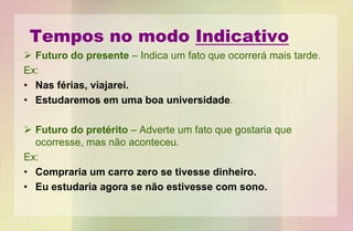 Tempos no modo Indicativo
 Futuro do presente – Indica um fato que ocorrerá mais tarde.
Ex:
• Nas férias, viajarei.
• Estudaremos em uma boa universidade.
 Futuro do pretérito – Adverte um fato que gostaria que
ocorresse, mas não aconteceu.
Ex:
• Compraria um carro zero se tivesse dinheiro.
• Eu estudaria agora se não estivesse com sono.
 
